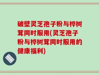破壁灵芝孢子粉与桦树茸同时服用(灵芝孢子粉与桦树茸同时服用的健康福利)