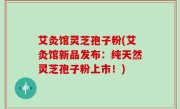 艾灸馆灵芝孢子粉(艾灸馆新品发布：纯天然灵芝孢子粉上市！)