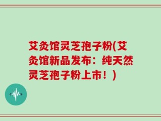 艾灸馆灵芝孢子粉(艾灸馆新品发布：纯天然灵芝孢子粉上市！)
