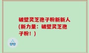 破壁灵芝孢子粉新新人(新力量：破壁灵芝孢子粉！)