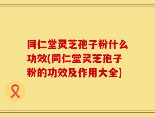 同仁堂灵芝孢子粉什么功效(同仁堂灵芝孢子粉的功效及作用大全)