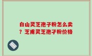 白山灵芝孢子粉怎么卖？芝甫灵芝孢孑粉价格