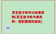 灵芝孢子粉可以和黄芪粉(灵芝孢子粉与黄芪粉：搭配服用的益处)