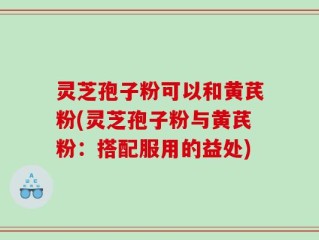 灵芝孢子粉可以和黄芪粉(灵芝孢子粉与黄芪粉：搭配服用的益处)