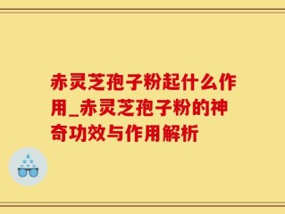 赤灵芝孢子粉起什么作用_赤灵芝孢子粉的神奇功效与作用解析