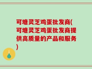 可塘灵芝鸡蛋批发商(可塘灵芝鸡蛋批发商提供高质量的产品和服务)