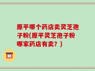 原平哪个药店卖灵芝孢子粉(原平灵芝孢子粉哪家药店有卖？)