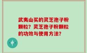 武夷山买的灵芝孢子粉颗粒？灵芝孢子粉颗粒的功效与使用方法？