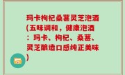 玛卡枸杞桑葚灵芝泡酒(五味调和，健康泡酒：玛卡、枸杞、桑葚、灵芝酿造口感纯正美味)