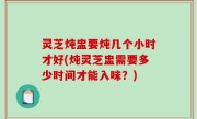 灵芝炖盅要炖几个小时才好(炖灵芝盅需要多少时间才能入味？)