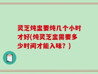 灵芝炖盅要炖几个小时才好(炖灵芝盅需要多少时间才能入味？)
