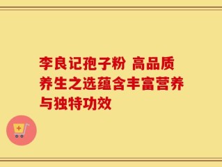 李良记孢子粉 高品质养生之选蕴含丰富营养与独特功效