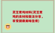 灵芝煮鸡材料(灵芝煮鸡的食材和做法分享，享受健康美味佳肴)