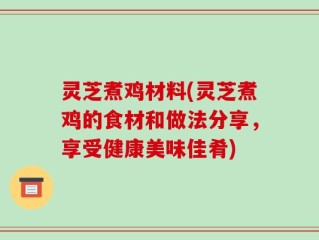 灵芝煮鸡材料(灵芝煮鸡的食材和做法分享，享受健康美味佳肴)