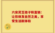 六安灵芝孢子粉直销：让你焕发自然之美，享受生活新体验