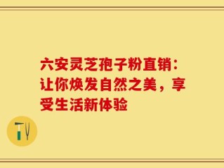 六安灵芝孢子粉直销：让你焕发自然之美，享受生活新体验