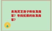 青海灵芝孢子粉批发商家？寻找优质的批发商家？