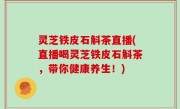 灵芝铁皮石斛茶直播(直播喝灵芝铁皮石斛茶，带你健康养生！)