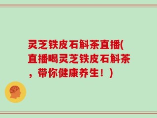 灵芝铁皮石斛茶直播(直播喝灵芝铁皮石斛茶，带你健康养生！)