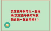 灵芝孢子粉可以一起吃吗(灵芝孢子粉可与其他食物一起食用吗？)