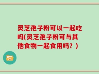 灵芝孢子粉可以一起吃吗(灵芝孢子粉可与其他食物一起食用吗？)