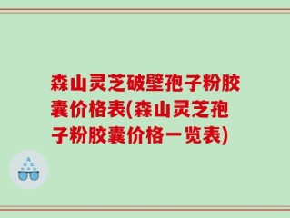 森山灵芝破壁孢子粉胶囊价格表(森山灵芝孢子粉胶囊价格一览表)