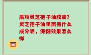 盾项灵芝孢子油胶囊？灵芝孢子油里面有什么成分呢，保健效果怎么样