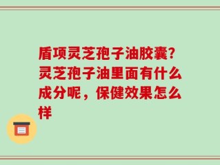 盾项灵芝孢子油胶囊？灵芝孢子油里面有什么成分呢，保健效果怎么样