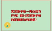 灵芝孢子粉一天吃四克行吗？探讨灵芝孢子粉的正确用法和剂量？