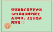 婆婆准备的灵芝百合怎么吃(美味健康的灵芝百合料理，让您倍感舌尖惊喜！)