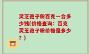 灵芝孢子粉百克一合多少钱(价格查询：百克灵芝孢子粉价格是多少？)