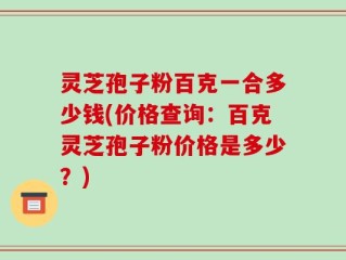 灵芝孢子粉百克一合多少钱(价格查询：百克灵芝孢子粉价格是多少？)