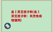 昌廣灵芝孢子粉(昌廣灵芝孢子粉：天然免疫增强剂)