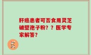 肝癌患者可否食用灵芝破壁孢子粉？？医学专家解答？