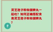灵芝孢子粉和健脾丸一起吃？如何正确搭配食用灵芝孢子粉和健脾丸？