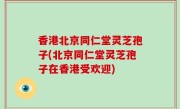 香港北京同仁堂灵芝孢子(北京同仁堂灵芝孢子在香港受欢迎)