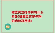 破壁灵芝孢子粉有什么用处(破解灵芝孢子粉的功效及用途)