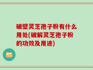 破壁灵芝孢子粉有什么用处(破解灵芝孢子粉的功效及用途)