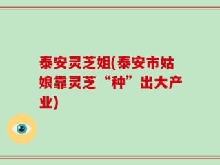 泰安灵芝姐(泰安市姑娘靠灵芝“种”出大产业)