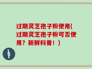过期灵芝孢子粉使用(过期灵芝孢子粉可否使用？新鲜科普！)