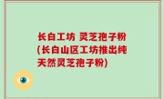 长白工坊 灵芝孢子粉(长白山区工坊推出纯天然灵芝孢子粉)
