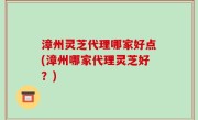 漳州灵芝代理哪家好点(漳州哪家代理灵芝好？)