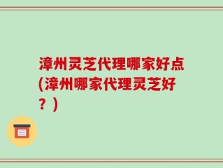 漳州灵芝代理哪家好点(漳州哪家代理灵芝好？)