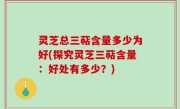 灵芝总三萜含量多少为好(探究灵芝三萜含量：好处有多少？)