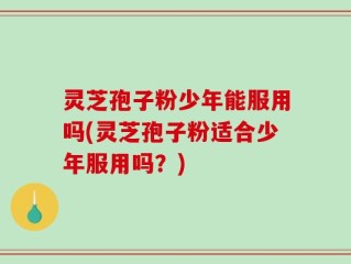 灵芝孢子粉少年能服用吗(灵芝孢子粉适合少年服用吗？)