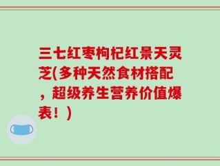 三七红枣枸杞红景天灵芝(多种天然食材搭配，超级养生营养价值爆表！)