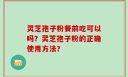 灵芝孢子粉餐前吃可以吗？灵芝孢子粉的正确使用方法？