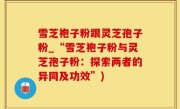 雪芝袍子粉跟灵芝孢子粉_“雪芝袍子粉与灵芝孢子粉：探索两者的异同及功效”)