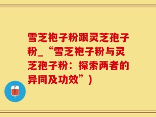 雪芝袍子粉跟灵芝孢子粉_“雪芝袍子粉与灵芝孢子粉：探索两者的异同及功效”)
