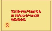 灵芝孢子粉产妇能否食用 探究其对产妇的影响及安全性